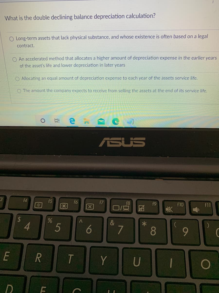 What is the double declining balance depreciation calculation?
O Long-term assets that lack physical substance, and whose existence is often based on a legal
contract.
O An accelerated method that allocates a higher amount of depreciation expense in the earlier years
of the asset's life and lower depreciation in later years
O Allocating an equal amount of depreciation expense to each year of the assets service life.
O The amount the company expects to receive from selling the assets at the end of its service life.
ASUS
f4
f5
E3
f6
f7
f8
f9
f10
f11
&
4
7
9.
Y
U
61
18
t6
5
LL
