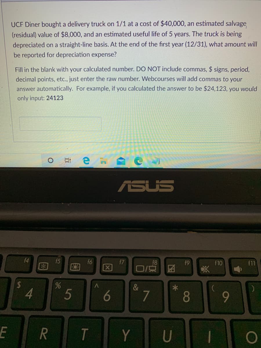 UCF Diner bought a delivery truck on 1/1 at a cost of $40,000, an estimated salvage
(residual) value of $8,000, and an estimated useful life of 5 years. The truck is being
depreciated on a straight-line basis. At the end of the first year (12/31), what amount will
be reported for depreciation expense?
Fill in the blank with your calculated number. DO NOT include commas, $ signs, period,
decimal points, etc., just enter the raw number. Webcourses will add commas to your
answer automatically. For example, if you calculated the answer to be $24,123, you would
only input: 24123
ASUS
f4
E3
f5
f6
f7
f8
f9
f10
f11
团
4.
5
7
8
Y
U
因
96
图
立
R
图
%24
