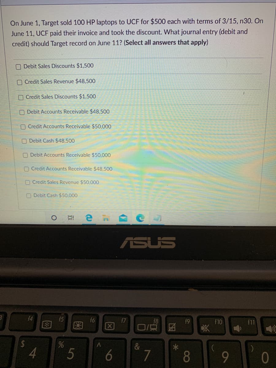 On June 1, Target sold 100 HP laptops to UCF for $500 each with terms of 3/15, n30. On
June 11, UCF paid their invoice and took the discount. What journal entry (debit and
credit) should Target record on June 11? (Select all answers that apply)
O Debit Sales Discounts $1,500
O Credit Sales Revenue $48,500
O Credit Sales Discounts $1,500
O Debit Accounts Receivable $48,500
O Credit Accounts Receivable $50,000
O Debit Cash $48,500
O Debit Accounts Receivable $50,000
O Credit Accounts Receivable $48,500
O Credit Sales Revenue $50,000
O Debit Cash $50,000
ASUS
f4
f5
f6
X
f7
f9
f10
f11
4.
5
6
7
8.
图
