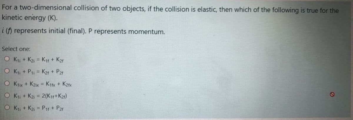 For a two-dimensional collision of two objects, if the collision is elastic, then which of the following is true for the
kinetic energy (K).
i () represents initial (final). P represents momentum.
Select one:
O K; + K2i = Kif + K2f
%3D
O Kji + P1i = K2f + P2f
%3D
O Klix + K2ix = K1fx + K2fx
O Kji + K2i = 2(K1f+K2t)
%3D
O Kii + K2i = P1f + P2r
%3D
