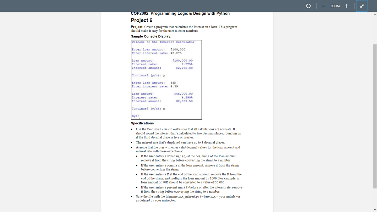 ZOOM
+
COP2002: Programming Logic & Design with Python
Project 6
Project: Create a program that calculates the interest on a loan. This program
should make it easy for the user to enter numbers.
Sample Console Display:
Welcome to the Interest Calculator
Enter loan amount:
$100,000
Enter interest rate: $2.275
$100,000.00
2.2754
Loan amount:
Interest rate:
Interest amount:
$2,275.00
Continue? (y/n): y
Enter loan amount:
65K
Enter interest rate: 4.39
Loan amount:
Interest rate:
$65,000.00
4.390%
Interest amount:
$2,853.50
Continue? (y/n): n
Bye!
Specifications
Use the Decimal class to make sure that all calculations are accurate. It
should round the interest that's calculated to two decimal places, rounding up
if the third decimal place is five or greater.
The interest rate that’s displayed can have up to 3 decimal places.
• Assume that the user will enter valid decimal values for the loan amount and
interest rate with these exceptions:
• If the user enters a dollar sign ($) at the beginning of the loan amount,
remove it from the string before converting the string to a number.
If the user enters a comma in the loan amount, remove it from the string
before converting the string.
If the user enters a K at the end of the loan amount, remove the K from the
end of the string, and multiply the loan amount by 1000. For example, a
loan amount of 50K should be converted to a value of 50,000.
If the user enters a percent sign (%) before or after the interest rate, remove
it from the string before converting the string to a number.
Save the file with the filename xxx_interest.py (where xxx = your initials) or
as defined by your instructor.
