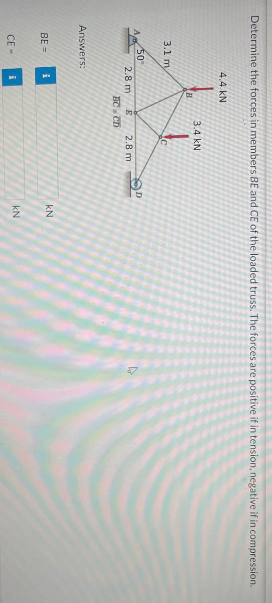 Determine the forces in members BE and CE of the loaded truss. The forces are positive if in tension, negative if in compression.
3.1 m
50°
4.4 KN
Answers:
2.8 m
BE= i
R
CE= i
3.4 KN
E
BC=CD
C
2.8 m
D
KN
kN