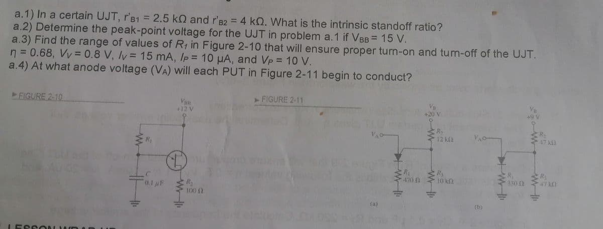 a.1) In a certain UJT, 'B1 = 2.5 k and r'B2 = 4 kQ. What is the intrinsic standoff ratio?
a.2) Determine the peak-point voltage for the UJT in problem a. 1 if VBB = 15 V.
a.3) Find the range of values of R₁ in Figure 2-10 that will ensure proper turn-on and turn-off of the UJT.
n = 0.68, Vv = 0.8 V, v = 15 mA, Ip = 10 μA, and Vp = 10 V.
a.4) At what anode voltage (VA) will each PUT in Figure 2-11 begin to conduct?
►FIGURE 2-10
R₁
0.1 μF
VBB
+12 V
R₂
100 (2
► FIGURE 2-11
VAC
R₁
470 Q
VB
+20 V
R₂
12 k
R3
10 k
YA
(b)
R₁
330 Q
VB
+9 V
W
R₂
47 k
R₁
47 kO