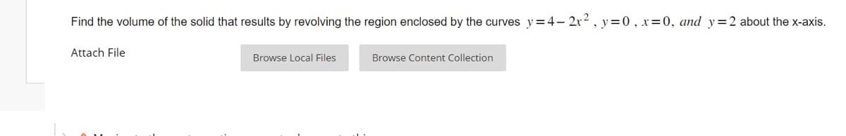 Find the volume of the solid that results by revolving the region enclosed by the curves y=4-2x², y=0, x=0, and y= 2 about the x-axis.
Attach File
Browse Local Files
Browse Content Collection