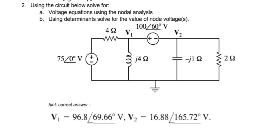 2. Using the circuit below solve for:
a. Voltage equations using the nodal analysis
b. Using determinants solve for the value of node voltage(s).
100/60° V
V₂
(+
75/0° V (+
492 V₁
www
j4 92
-j1 Ω
hint: correct answer -
V₁ = 96.8/69.66° V, V₂ = 16.88/165.72° V.
292