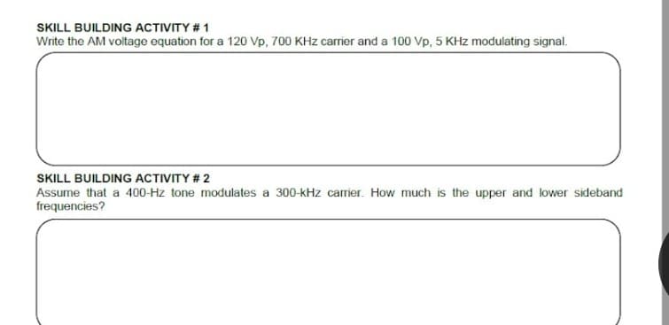 SKILL BUILDING ACTIVITY # 1
Write the AM voltage equation for a 120 Vp, 700 KHz carrier and a 100 Vp, 5 KHz modulating signal.
SKILL BUILDING ACTIVITY # 2
Assume that a 400-Hz tone modulates a 300-kHz carrier. How much is the upper and lower sideband
frequencies?