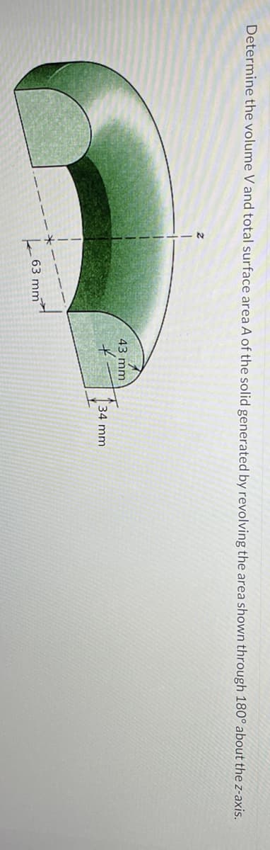 Determine the volume V and total surface area A of the solid generated by revolving the area shown through 180° about the z-axis.
Z
63 mm
43 mm
34 mm