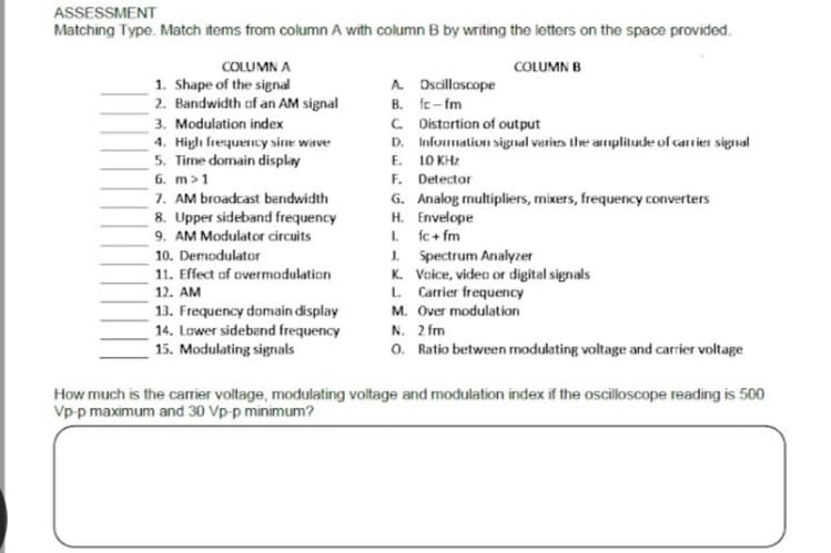 ASSESSMENT
Matching Type. Match items from column A with column B by writing the letters on the space provided.
COLUMN B
COLUMN A
1. Shape of the signal
2. Bandwidth of an AM signal
3. Modulation index
4. High frequency sine wave
5. Time domain display
6. m > 1
7. AM broadcast bandwidth
8. Upper sideband frequency
9. AM Modulator circuits
10. Demodulator
11. Effect of overmodulation
12. AM
13. Frequency domain display
14. Lower sideband frequency
15. Modulating signals
A. Oscilloscope
B. fc-fm
C. Distortion of output
D. Information signal varies the amplitude of carrier signal
E.
10 KHz
F.
Detector
G. Analog multipliers, mixers, frequency converters
H. Envelope
I.
fc+fm
J.
Spectrum Analyzer
K. Voice, video or digital signals
L. Carrier frequency
M. Over modulation
N. 2 fm
O. Ratio between modulating voltage and carrier voltage
How much is the carrier voltage, modulating voltage and modulation index if the oscilloscope reading is 500
Vp-p maximum and 30 Vp-p minimum?