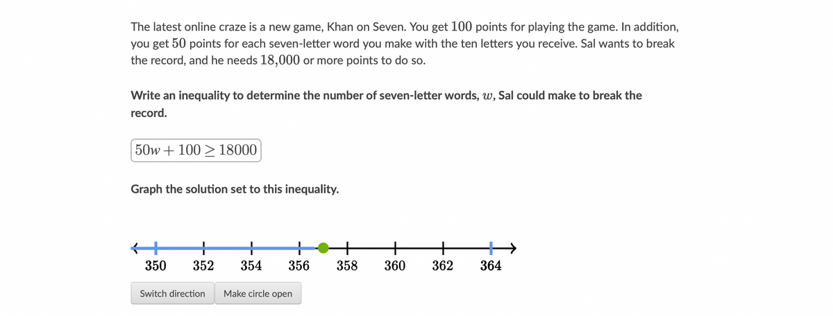 The latest online craze is a new game, Khan on Seven. You get 100 points for playing the game. In addition,
you get 50 points for each seven-letter word you make with the ten letters you receive. Sal wants to break
the record, and he needs 18,000 or more points to do so.
Write an inequality to determine the number of seven-letter words, w, Sal could make to break the
record.
50w +100 18000
Graph the solution set to this inequality.
K+
+
350 352 354 356
Switch direction Make circle open
+
358
+
360
+ +
362 364