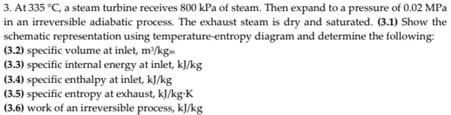 3. At 335 °C, a steam turbine receives 800 kPa of steam. Then expand to a pressure of 0.02 MPa
in an irreversible adiabatic process. The exhaust steam is dry and saturated. (3.1) Show the
schematic representation using temperature-entropy diagram and determine the following:
(3.2) specific volume at inlet, m³/kgm
(3.3) specific internal energy at inlet, kJ/kg
(3.4) specific enthalpy at inlet, kJ/kg
(3.5) specific entropy at exhaust, kJ/kg•K
(3.6) work of an irreversible process, kJ/kg
