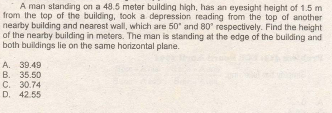 A man standing on a 48.5 meter building high, has an eyesight height of 1.5 m
from the top of the building, took a depression reading from the top of another
nearby building and nearest wall, which are 50° and 80° respectively. Find the height
of the nearby building in meters. The man is standing at the edge of the building and
both buildings lie on the same horizontal plane.
A. 39.49
B. 35.50
C. 30.74
D. 42.55
