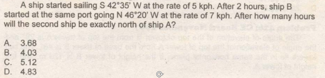 A ship started sailing S 42 35' W at the rate of 5 kph. After 2 hours, ship B
started at the same port going N 46°20' W at the rate of 7 kph. After how many hours
will the second ship be exactly north of ship A?
A. 3.68
B. 4.03
C. 5.12
D. 4.83
