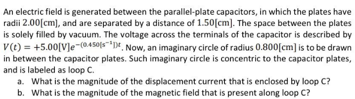 An electric field is generated between the parallel-plate capacitors, in which the plates have
radii 2.00 [cm], and are separated by a distance of 1.50 [cm]. The space between the plates
is solely filled by vacuum. The voltage across the terminals of the capacitor is described by
V(t) = +5.00[V]e-(0.450[s ¹1). Now, an imaginary circle of radius 0.800[cm] is to be drawn
in between the capacitor plates. Such imaginary circle is concentric to the capacitor plates,
and is labeled as loop C.
a. What is the magnitude of the displacement current that is enclosed by loop C?
b. What is the magnitude of the magnetic field that is present along loop C?