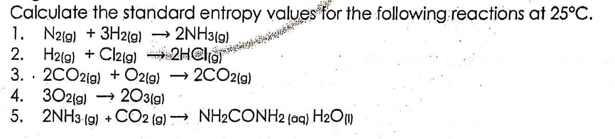 Calculate the standard entropy values for the following reactions at 25°C.
1. N2(g) + 3H2(g) →→ 2NH3(g)
2. H2(g) + Cl2(g) → 2H
3. 2CO2(g) + O2(g) → 2CO2(g)
4. 302(g) →→→ 203(g)
5.
2NH3(g) + CO2(g) →→→ NH₂CONH2 (aq) H₂O(1)