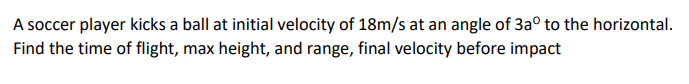 A soccer player kicks a ball at initial velocity of 18m/s at an angle of 3aº to the horizontal.
Find the time of flight, max height, and range, final velocity before impact