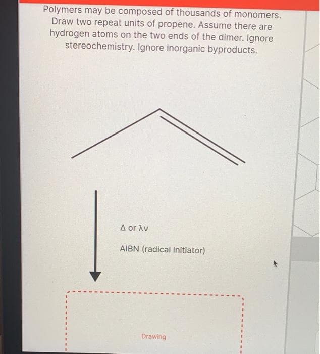 Polymers may be composed of thousands of monomers.
Draw two repeat units of propene. Assume there are
hydrogen atoms on the two ends of the dimer. Ignore
stereochemistry. Ignore inorganic byproducts.
A or Av
AIBN (radical initiator)
Drawing