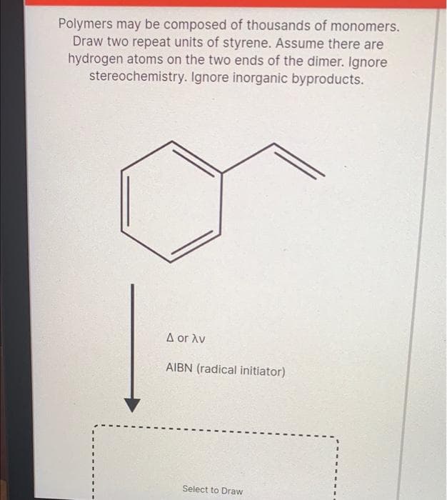 Polymers may be composed of thousands of monomers.
Draw two repeat units of styrene. Assume there are
hydrogen atoms on the two ends of the dimer. Ignore
stereochemistry. Ignore inorganic byproducts.
I
ΔοΓ λυ
AIBN (radical initiator)
Select to Draw