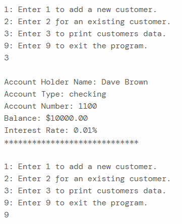 1: Enter 1 to add a new customer.
2: Enter 2 for an existing customer.
3: Enter 3 to print customers data.
9: Enter 9 to exit the program.
3
Account Holder Name: Dave Brown
Account Type: checking
Account Number: 1100
Balance: $10000.00
Interest Rate: 0.01%
1: Enter 1 to add a new customer.
2: Enter 2 for an existing customer.
3: Enter 3 to print customers data.
9: Enter 9 to exit the program.
9