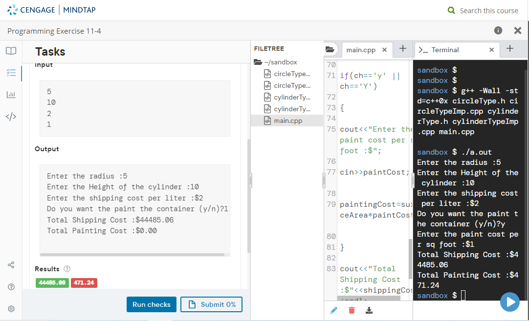 Programming Exercise 11-4
✓-
bl
CENGAGE MINDTAP
10
Tasks
input
5
10
2
1
Output
Enter the radius :5
Enter the Height of the cylinder :10
Enter the shipping cost per liter :$2
Do you want the paint the container (y/n)?1
Total Shipping Cost :$44485.06
Total Painting Cost :$0.00
Results Ⓡ
44485.06 471.24
Run checks
Submit 0%
FILETREE
~/sandbox
circleType...
circle Type...
cylinder Ty...
cylinder Ty...
main.cpp
72 73 74
main.cpp X
70
71 if (ch== 'y' ||
ch=='Y')
73 {
+
75 cout<<"Enter the
paint cost per
foot :$";
78
79 paintingCost-su
ceArea*paint Cost
Q Search this course
80
81}
82
83 cout<<"Total
Shipping Cost
:$"<<shippingCo
> Terminal
X +
sandbox $ ./a.out
76
Enter the radius :5
77 cin>>paintCost; Enter the Height of the
cylinder :10
sandbox $
sandbox $
sandbox $g++ -Wall -st
d=c++0x circleType.h ci
rcleTypeImp.cpp cylinde
rType.h cylinder TypeImp
.cpp main.cpp
Enter the shipping cost
per liter :$2
Do you want the paint t
he container (y/n)?y
Enter the paint cost pe
I sq foot : $1
Total Shipping Cost :$4
4485.06
Total Painting Cost :$4
71.24
sandbox $