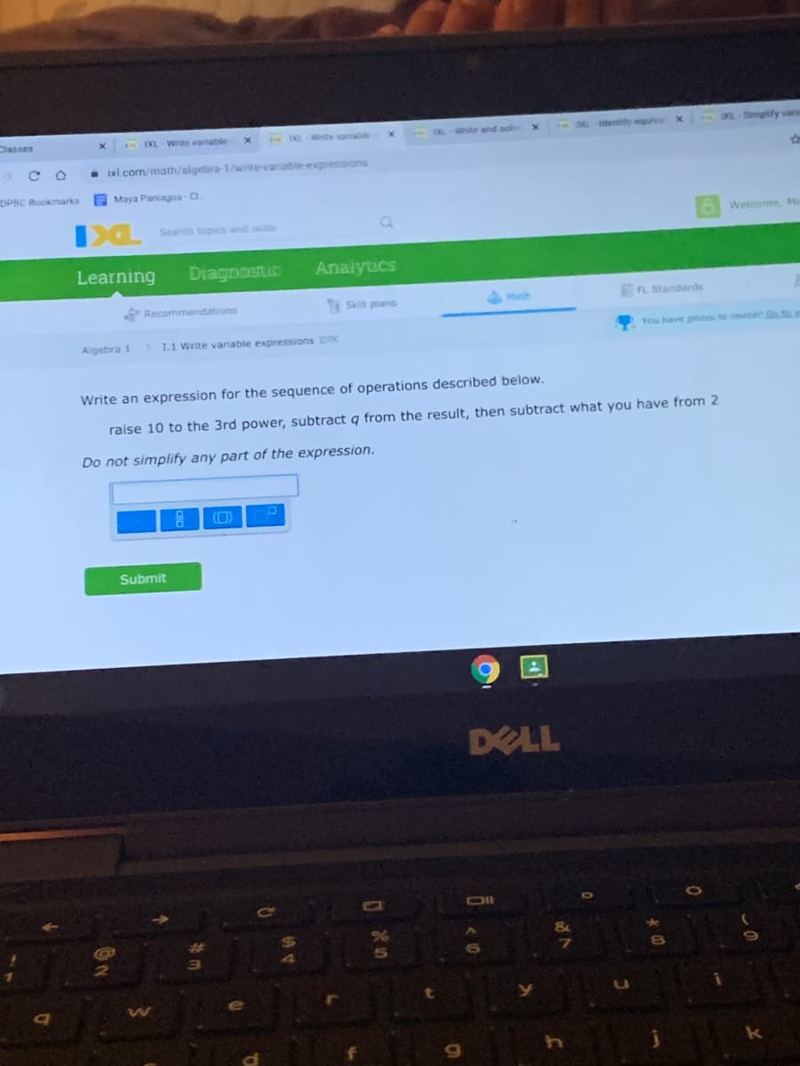 Classes
MHlentity quv
0-Smpify varia
N EXL Write varable
EKL-nite
DLWhte
- ixi com/math/algebra 1/write variabie-expresions
DPBC Bookmarks
Maya Paniagua C
Welcome, M
Search topics and sills
Learning
Diagnostic
Analytics
Recommendations
Skill pians
Math
FL Standards
You have przes to oweal Go to w
Algebra 1
> 1.1 Write variable expressions D
Write an expression for the sequence of operations described below.
raise 10 to the 3rd power, subtract q from the result, then subtract what you have from 2
Do not simplify any part of the expression.
(D)
Submit
DELL
OII
