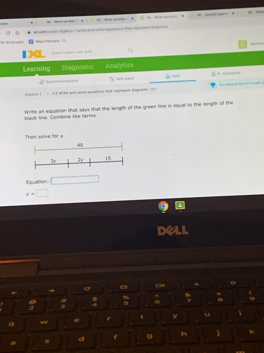 ses
IKL Wite variable
IKL Write variabile
EXL Wite and so
entity equl
. xt com/math/algebra 1/wrte-and-solve equations-that represent diagrams
BC Bookmarks
Maya Paniagua Cl.
IXL
Search topics and skills
Welcom
Learning
Diagnostic
Analytics
Recommendations
Skill plans
AMath
FL Standands
Algebra 1
>1.2 Write and solve equations that represent diagrams GBC
You have prizes to reveal
Write an equation that says that the length of the green line is equal to the length of the
black line. Combine like terms.
Then solve for y.
40
3y
15
Equation:
y =
DELL
