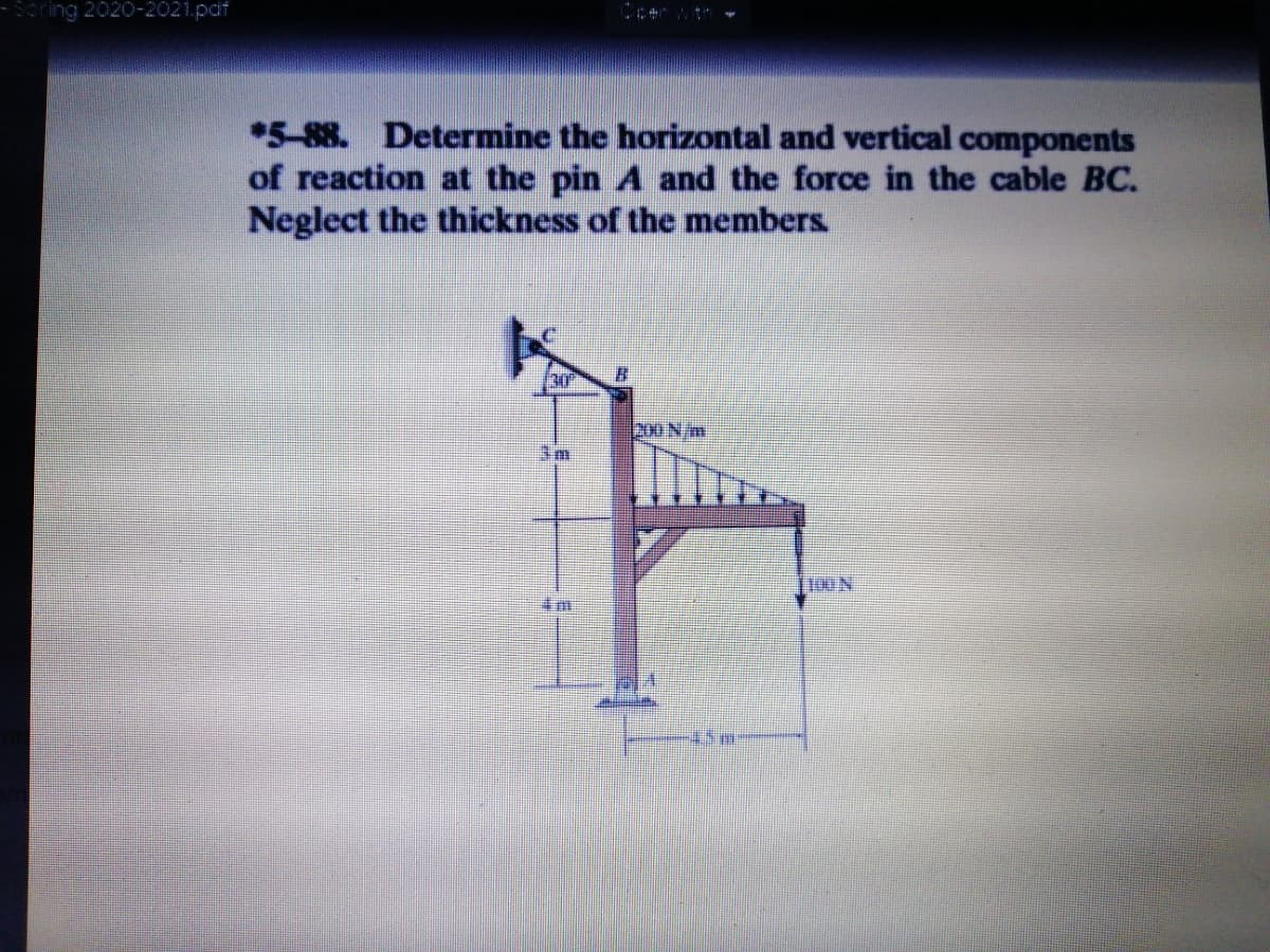 Scring 2020-2021.pdf
*5-88. Determine the horizontal and vertical components
of reaction at the pin A and the force in the cable BC.
Neglect the thickness of the members.
30
200 N/m
3m
