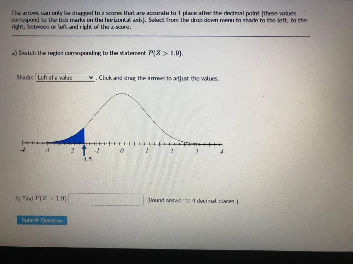 The arrows can only be dragged to z scores that are accurate to 1 place after the decimal point (these values
correspond to the tick marks on the horizontal axis). Select from the drop down menu to shade to the left, to the
right, between or left and right of the z-score.
a) Sketch the region corresponding to the statement P(Z > 1.9).
Shade: Left of a value
Click and drag the arrows to adjust the values.
-4
-3
-2
-1
2
3.
4
-1.5
b) Find P(Z> 1.9)
(Round answer to 4 decimal places.)
Submit Question
