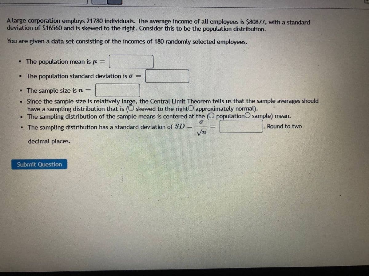 A large corporation employs 21780 individuals. The average income of all employees is $80877, with a standard
deviation of $16560 and is skewed to the right. Consider this to be the population distribution.
You are given a data set consisting of the incomes of 180 randomly selected employees.
- The population mean is u ==
• The population standard deviation is o =
• The sample size is n =
• Since the sample size is relatively large, the Central Limit Theorem tells us that the sample averages should
have a sampling distribution that is (O skewed to the rightO approximately normal).
The sampling distribution of the sample means is centered at the (O populationO sample) mean.
• The sampling distribution has a standard deviation of SD =
Round to two
decimal places.
Submit Question
