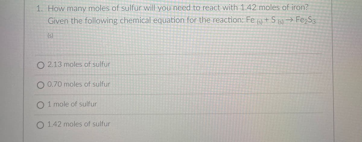 1. How many moles of sulfur will you need to react with 1.42 moles of iron?
Given the following chemical equation for the reaction: Fe (9) + S (s) → Fe,S3
(s)
O 2.13 moles of sulfur
O 0.70 moles of sulfur
O 1 mole of sulfur
O 1.42 moles of sulfur
