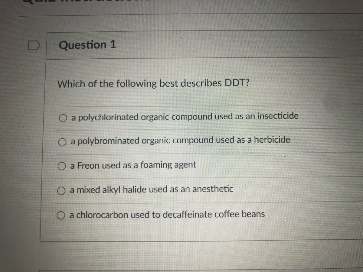 Question 1
Which of the following best describes DDT?
O a polychlorinated organic compound used as an insecticide
O a polybrominated organic compound used as a herbicide
O a Freon used as a foaming agent
O a mixed alkyl halide used as an anesthetic
O a chlorocarbon used to decaffeinate coffee beans
