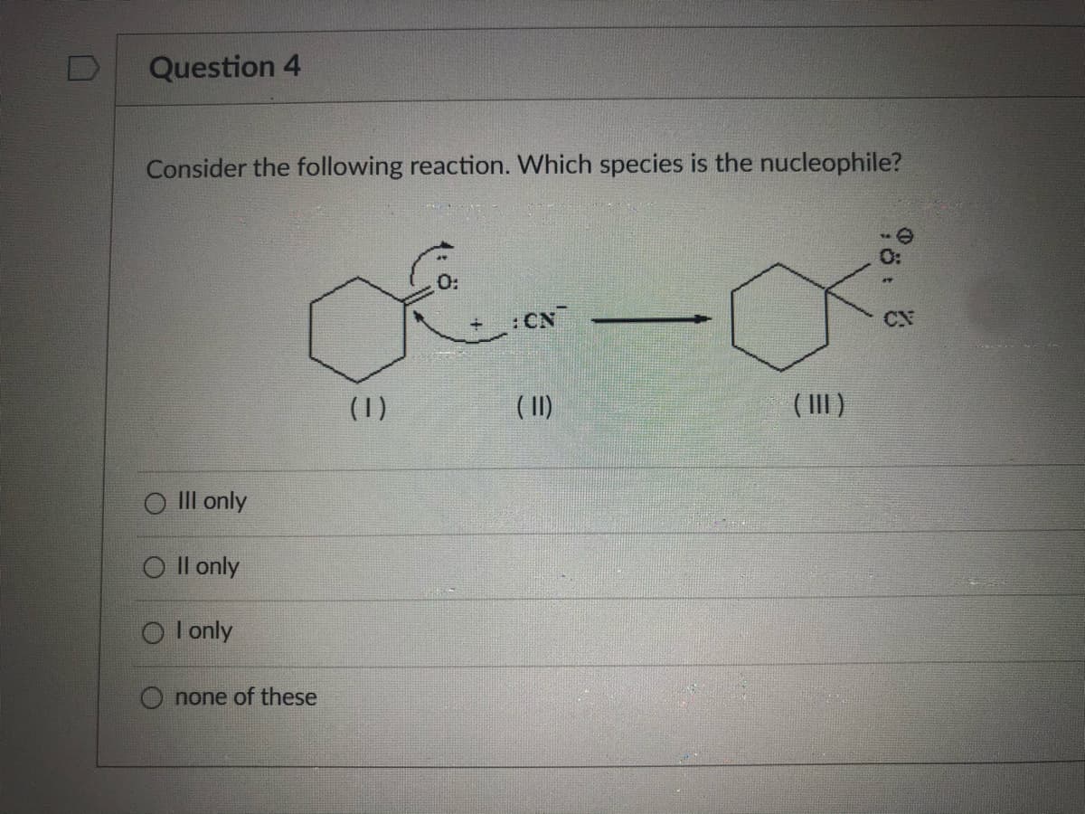 Question 4
Consider the following reaction. Which species is the nucleophile?
O:
CN
CN
(1)
( II)
( III)
III only
O Il only
O l only
O none of these
