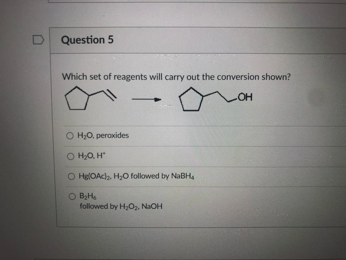 Question 5
Which set of reagents will carry out the conversion shown?
HO-
O H20, peroxides
H20, H*
O Hg(OAc)2, H20 followed by NaBH4
O B2H6
followed by H2O2, NaOH
