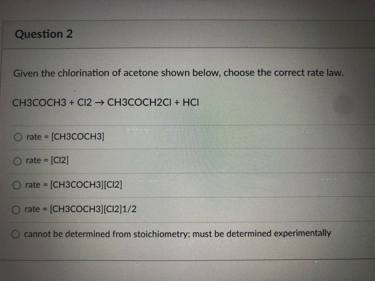 Question 2
Given the chlorination of acetone shown below, choose the correct rate law.
CH3COCH3 + Cl2 → CH3COCH2CI + HCI
O rate = [CH3COCH3]
%3D
rate [C12]
rate [CH3COCH3][C12]
rate = [CH3COCH3][CI2]1/2
!!
cannot be determined from stoichiometry; must be determined experimentally
