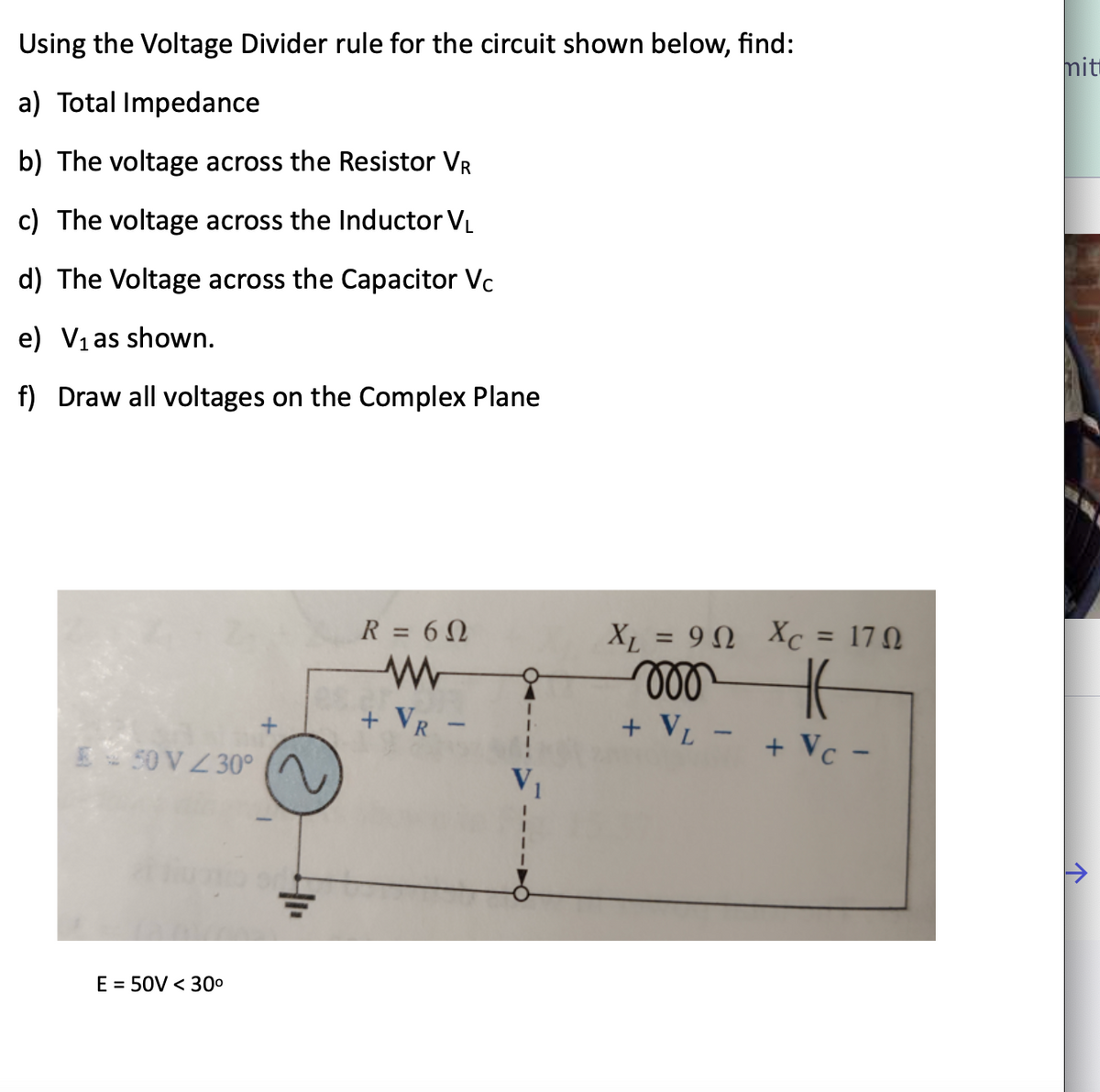 Using the Voltage Divider rule for the circuit shown below, find:
a) Total Impedance
b) The voltage across the Resistor VR
c) The voltage across the Inductor V₁
d) The Voltage across the Capacitor Vc
e) V₁ as shown.
f) Draw all voltages on the Complex Plane
E 50 V Z30°
E = 50V < 30⁰
R = 60
+ VR -
V₁
X = 9 Q Xc = 170
moo
K
+ VL -
+ Vc -
mitt