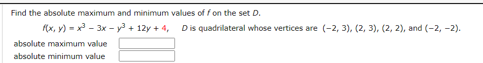 Find the absolute maximum and minimum values of f on the set D.
f(x, y) = x3 – 3x – y3 + 12y + 4,
D is quadrilateral whose vertices are (-2, 3), (2, 3), (2, 2), and (-2, -2).
absolute maximum value
absolute minimum value
