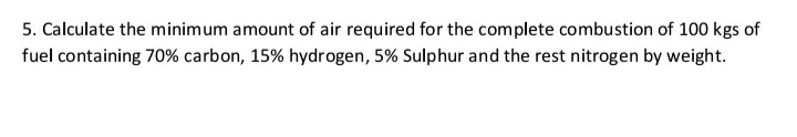 5. Calculate the minimum amount of air required for the complete combustion of 100 kgs of
fuel containing 70% carbon, 15% hydrogen, 5% Sulphur and the rest nitrogen by weight.
