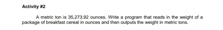 Activity #2
A metric ton is 35,273.92 ounces. Write a program that reads in the weight of a
package of breakfast cereal in ounces and then outputs the weight in metric tons.
