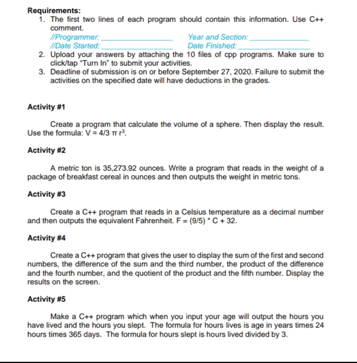 Activity #1
Create a program that calculate the volume of a sphere. Then display the result.
Use the formula: V = 4/3 Tm r.
Activity #2
A metric ton is 35,273.92 ounces. Write a program that reads in the weight of a
package of breakfast cereal in ounces and then outputs the weight in metric tons.
Activity #3
Create a C++ program that reads in a Celsius temperature as a decimal number
and then outputs the equivalent Fahrenheit. F = (9/5) * C + 32.
Activity #4
Create a C++ program that gives the user to display the sum of the first and second
numbers, the difference of the sum and the third number, the product of the difference
and the fourth number, and the quotient of the product and the fifth number. Display the
results on the screen.
Activity #5
Make a C++ program which when you input your age will output the hours you
have lived and the hours you slept. The formula for hours lives is age in years times 24
hours times 365 days. The formula for hours slept is hours lived divided by 3.
