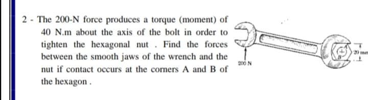 2 - The 200-N force produces a torque (moment) of
40 N.m about the axis of the bolt in order to
tighten the hexagonal nut . Find the forces
between the smooth jaws of the wrench and the
20 mm
200 N
nut if contact occurs at the corners A and B of
the hexagon.
