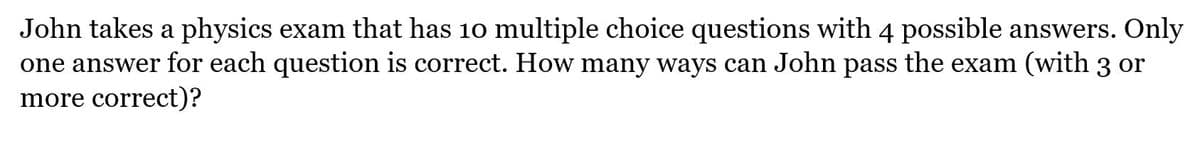 John takes a physics exam that has 10 multiple choice questions with 4 possible answers. Only
one answer for each question is correct. How many ways can John pass the exam (with 3 or
more correct)?