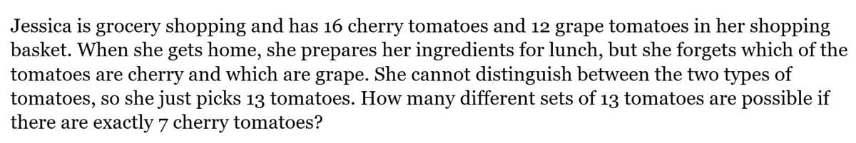 Jessica is grocery shopping and has 16 cherry tomatoes and 12 grape tomatoes in her shopping
basket. When she gets home, she prepares her ingredients for lunch, but she forgets which of the
tomatoes are cherry and which are grape. She cannot distinguish between the two types of
tomatoes, so she just picks 13 tomatoes. How many different sets of 13 tomatoes are possible if
there are exactly 7 cherry tomatoes?