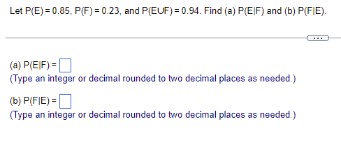 Below is a transcription of the provided image, designed for educational purposes. The content includes probabilities and requires the application of conditional probability formulas.

---

**Probability Problem**

Given:
- \( P(E) = 0.85 \)
- \( P(F) = 0.23 \)
- \( P(E \cup F) = 0.94 \)

Find:
- (a) \( P(E | F) \)
- (b) \( P(F | E) \)

---

(a) \( P(E | F) = \) [  ]

(Type an integer or decimal rounded to two decimal places as needed.)

---

(b) \( P(F | E) = \) [  ]

(Type an integer or decimal rounded to two decimal places as needed.)

---

**Explanation:**
- \( P(E | F) \) represents the probability of event E occurring given that event F has occurred.
- \( P(F | E) \) represents the probability of event F occurring given that event E has occurred.

To solve these problems, you will need to apply the definitions of conditional probability:
\[ P(E | F) = \frac{P(E \cap F)}{P(F)} \]
\[ P(F | E) = \frac{P(F \cap E)}{P(E)} \]

Since the union of E and F is provided, you may need to calculate the intersection \( P(E \cap F) \):
\[ P(E \cap F) = P(E) + P(F) - P(E \cup F) \]

---

There are no graphs or diagrams to explain in this image.