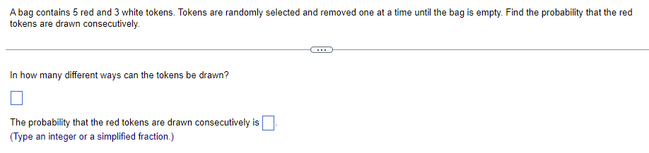 A bag contains 5 red and 3 white tokens. Tokens are randomly selected and removed one at a time until the bag is empty. Find the probability that the red
tokens are drawn consecutively.
In how many different ways can the tokens be drawn?
The probability that the red tokens are drawn consecutively is.
(Type an integer or a simplified fraction.)