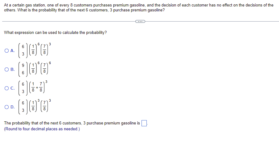 At a certain gas station, one of every 8 customers purchases premium gasoline, and the decision of each customer has no effect on the decisions of the
others. What is the probability that of the next 6 customers, 3 purchase premium gasoline?
What expression can be used to calculate the probability?
6
6
3
Qo'o'
B0*0*
9
6
O A.
O B.
O C.
O D.
6
3
لا
- 100
+
7
8 8
3
3
6
3
6
Qo'e'
(7)
3
The probability that of the next 6 customers, 3 purchase premium gasoline is
(Round to four decimal places as needed.)