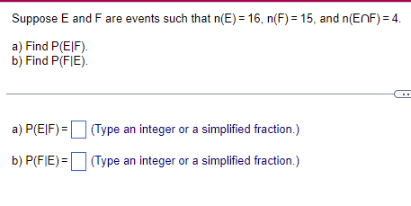 Suppose E and F are events such that n(E) = 16, n(F) = 15, and n(EnF) = 4.
a) Find P(EIF).
b) Find P(FIE).
a) P(EIF) =
b) P(FIE) =
(Type an integer or a simplified fraction.)
(Type an integer or a simplified fraction.)