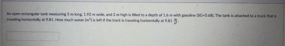 An open rectangular tank measuring 5 m long, 1.92 m wide, and 2 m high is filled to a depth of 1.6 m with gasoline (SG-D0.68). The tank is attached to a truck that is
traveling horizontally at 9.81. How much water (m) is left if the track is traveling horizontally at 9.81 .
