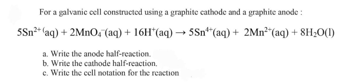 For a galvanic cell constructed using a graphite cathode and a graphite anode :
5Sn²+ aq) + 2MnO4 (aq) + 16H*(aq) → 5Sn**(aq) + 2Mn²*(aq) + 8H2O(1)
a. Write the anode half-reaction.
b. Write the cathode half-reaction.
c. Write the cell notation for the reaction
