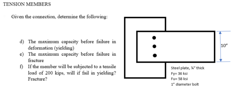 TENSION MEMBERS
Given the connection, determine the following:
d) The maximum capacity before failure in
deformation (yielding)
e) The maximum capacity before failure in
fracture
10"
f) If the member will be subjected to a tensile
load of 200 kips, will if fail in yielding?
Steel plate, %" thick
Fy= 36 ksi
Fracture?
Fu= 58 ksi
1" diameter bolt
