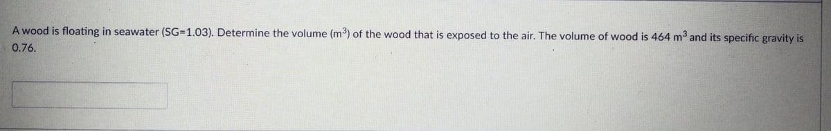 A wood is floating in seawater (SG=1.03). Determine the volume (m³) of the wood that is exposed to the air. The volume of wood is 464 m3 and its specific gravity is
0.76.
