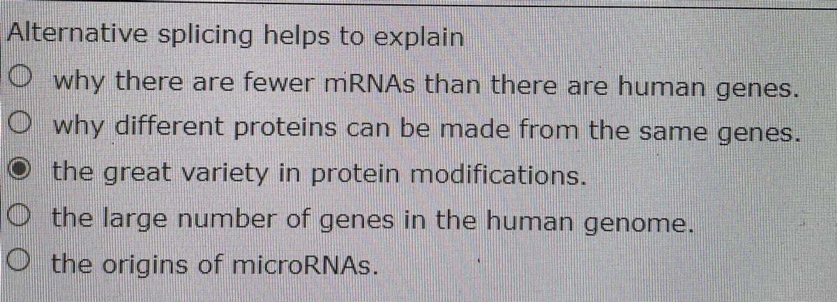 Alternative splicing helps to explain
O why there are fewer MRNAS than there are human genes.
O why different proteins can be made from the same genes.
O the great variety in protein modifications.
O t he large number of genes in the human genome.
O the origins of microRNAS.
